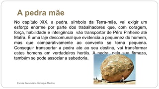 A pedra mãe
Escola Secundária Henrique Medina
No capítulo XIX, a pedra, símbolo da Terra-mãe, vai exigir um
esforço enorme por parte dos trabalhadores que, com coragem,
força, habilidade e inteligência vão transportar de Pêro Pinheiro até
Mafra. É uma laje descomunal que evidencia a pequenez do homem,
mas que comparativamente ao convento se torna pequena.
Conseguir transportar a pedra ate ao seu destino, vai transformar
estes homens em verdadeiros heróis. A pedra, pela sua firmeza,
também se pode associar a sabedoria.
 