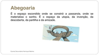 Abegoaria
Escola Secundária Henrique Medina
É o espaço escondido onde se constrói a passarola, onde se
materializa o sonho. É o espaço da utopia, da invenção, da
descoberta, da partilha e da amizade.
 