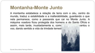 Montanha-Monte Junto
Escola Secundária Henrique Medina
A montanha estabelece a relação da terra com o céu, centro do
mundo, traduz a estabilidade e a inalterabilidade, guardando o que
nela permanece, como a passarola que cai no Monte Junto. A
máquina voadora ficou protegida dos homens e do Santo Ofício e
assim, mais tarde, inusitadamente e, como por magia, levantou o
voo, dando sentido a vida da trindade terrestre.
 