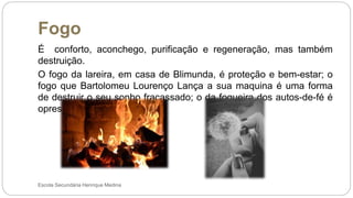 Fogo
Escola Secundária Henrique Medina
É conforto, aconchego, purificação e regeneração, mas também
destruição.
O fogo da lareira, em casa de Blimunda, é proteção e bem-estar; o
fogo que Bartolomeu Lourenço Lança a sua maquina é uma forma
de destruir o seu sonho fracassado; o da fogueira dos autos-de-fé é
opressão, destruição e morte.
 