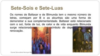 Sete-Sois e Sete-Luas
Escola Secundária Henrique Medina
Os nomes de Baltasar e de Blimunda tem o mesmo número de
letras, começam por B e as alcunhas são uma forma de
demonstrar a sua complementaridade. Baltasar está relacionado
com o sol, fonte de luz, de calor e de vida enquanto Blimunda
surge relacionada com a lua, símbolo de dependência e da
renovação.
 