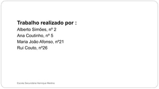 Escola Secundária Henrique Medina
Trabalho realizado por :
Alberto Simões, nº 2
Ana Coutinho, nº 5
Maria João Afonso, nº21
Rui Couto, nº26
 