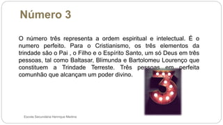 Número 3
Escola Secundária Henrique Medina
O número três representa a ordem espiritual e intelectual. É o
numero perfeito. Para o Cristianismo, os três elementos da
trindade são o Pai , o Filho e o Espírito Santo, um só Deus em três
pessoas, tal como Baltasar, Blimunda e Bartolomeu Lourenço que
constituem a Trindade Terreste. Três pessoas em perfeita
comunhão que alcançam um poder divino.
 