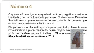 Número 4
Escola Secundária Henrique Medina
O quatro, número ligado ao quadrado e á cruz, significa o sólido, a
totalidade , mas uma totalidade percetível. Curiosamente, Domenico
Scarlatti será o quarto elemento de um conjunto de pessoas que
concretizam a audaciosa missão de voar.
Ele parece ser o elemento que completa esse todo, elemento esse
imprescindível a plena realização desse projeto. No entanto, esse
sonho irá desfazer-se, será findável. “Sou o irmão de todos ,
disse Scarlatti, se me aceitarem .”(…)
 