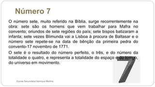 Número 7
Escola Secundária Henrique Medina
O número sete, muito referido na Bíblia, surge recorrentemente na
obra: sete são os homens que vem trabalhar para Mafra no
convento; oriundos de sete regiões do país; sete bispos batizaram a
infanta; sete vezes Blimunda vai a Lisboa à procura de Baltasar e o
número sete repete-se na data de bênção da primeira pedra do
convento-17 novembro de 1771.
O sete é o resultado do número perfeito, o três, e do número da
totalidade o quatro, e representa a totalidade do espaço e do tempo,
do universo em movimento.
 