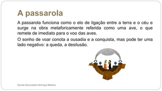 A passarola
Escola Secundária Henrique Medina
A passarola funciona como o elo de ligação entre a terra e o céu e
surge na obra metaforicamente referida como uma ave, o que
remete de imediato para o voo das aves.
O sonho de voar conota a ousadia e a conquista, mas pode ter uma
lado negativo: a queda, a desilusão.
 