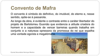 Convento de Mafra
Escola Secundária Henrique Medina
O convento é símbolo do definitivo, do imutável, do eterno e, nesse
sentido, opõe-se à passarola.
Ao longo da obra, é evidente o contraste entre o caráter libertador do
projeto de Bartolomeu Gusmão que evidencia a atitude criadora do
homem e a capacidade de vencer barreiras quando trabalha em
conjunto e a natureza opressora da promessa do rei que espelha
uma vontade egoísta e megalómana.
 