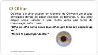 O Olhar
Escola Secundária Henrique Medina
Os olhos e o olhar ocupam em Memorial do Convento um espaço
privilegiado devido ao poder visionário de Blimunda. O seu olhar
mágico seduz Baltasar e será muitas vezes uma forma de
comunicação entre o casal.
“Olha só, olha como esses teus olhos que tudo são capazes de
ver “
“Nunca te olharei por dentro “
 