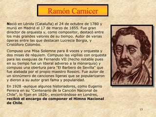 Ramón Carnicer N ació en Lérida (Cataluña) el 24 de octubre de 1780 y murió en Madrid el 17 de marzo de 1855. Fue gran director de orquesta y, como compositor, destacó entre los más grandes valores de su tiempo. Autor de varias óperas entre las que destacan Lucrecia Borgia, y Cristóforo Colombo. Compuso una Misa Solemne para 8 voces y orquesta y dos misas de réquiem. Compuso las vigilias con orquesta para las exequias de Fernando VII (hecho notable pues en su tiempo fue un liberal adverso a la monarquía) y compuso una obertura para "El Barbero de Sevilla" que fue alabada por el propio maestro Rossini. Fue autor de un sinnúmero de canciones ligeras que se popularizaron y dieron a su autor gran fama y popularidad. En 1928 -aunque algunos historiadores, como Eugenio Pereira en su "Centenario de la Canción Nacional de Chile", lo fijan en 1826-, encontrándose en Londres,  recibió el encargo de componer el Himno Nacional de Chile .   