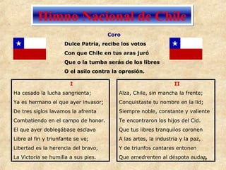 Himno Nacional de Chile I Ha cesado la lucha sangrienta; Ya es hermano el que ayer invasor; De tres siglos lavamos la afrenta Combatiendo en el campo de honor. El que ayer doblegábase esclavo Libre al fin y triunfante se ve; Libertad es la herencia del bravo, La Victoria se humilla a sus pies. II Alza, Chile, sin mancha la frente; Conquistaste tu nombre en la lid; Siempre noble, constante y valiente Te encontraron los hijos del Cid. Que tus libres tranquilos coronen A las artes, la industria y la paz, Y de triunfos cantares entonen Que amedrenten al déspota audaz. Coro  Dulce Patria, recibe los votos Con que Chile en tus aras juró Que o la tumba serás de los libres O el asilo contra la opresión. 