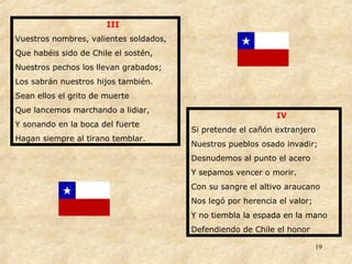 III Vuestros nombres, valientes soldados, Que habéis sido de Chile el sostén, Nuestros pechos los llevan grabados; Los sabrán nuestros hijos también. Sean ellos el grito de muerte Que lancemos marchando a lidiar, Y sonando en la boca del fuerte Hagan siempre al tirano temblar. IV Si pretende el cañón extranjero Nuestros pueblos osado invadir; Desnudemos al punto el acero Y sepamos vencer o morir. Con su sangre el altivo araucano Nos legó por herencia el valor; Y no tiembla la espada en la mano Defendiendo de Chile el honor 