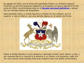 En agosto de 1832, con la firma del presidente Prieto y su ministro Joaquín Tocornal, se envió el proyecto respectivo al Congreso, el que lo aprobó el 24 de junio de 1834, convirtiéndose éste en el  Escudo nacional definitivo  y actual, con los mismos colores de la bandera. Está diseñado sobre un fondo figurativo cortado en dos campos: azul el superior y rojo el inferior, con una estrella blanca en el centro del fondo. Sobre el fondo figurativo va un penacho o plumaje tricolor: azul, blanco y rojo, y por soportes lleva un huemul a la derecha y un cóndor a la izquierda, cada uno con una corona naval dorada.Todo este conjunto tiene los Andes americanos.  