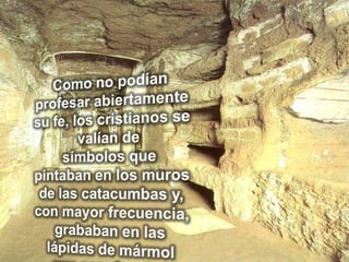 Como no podían profesar abiertamente su fe, los cristianos se valían de símbolos que pintaban en los muros de las catacumbas y, con mayor frecuencia, grababan en las lápidas de mármol que cerraban las tumbas.