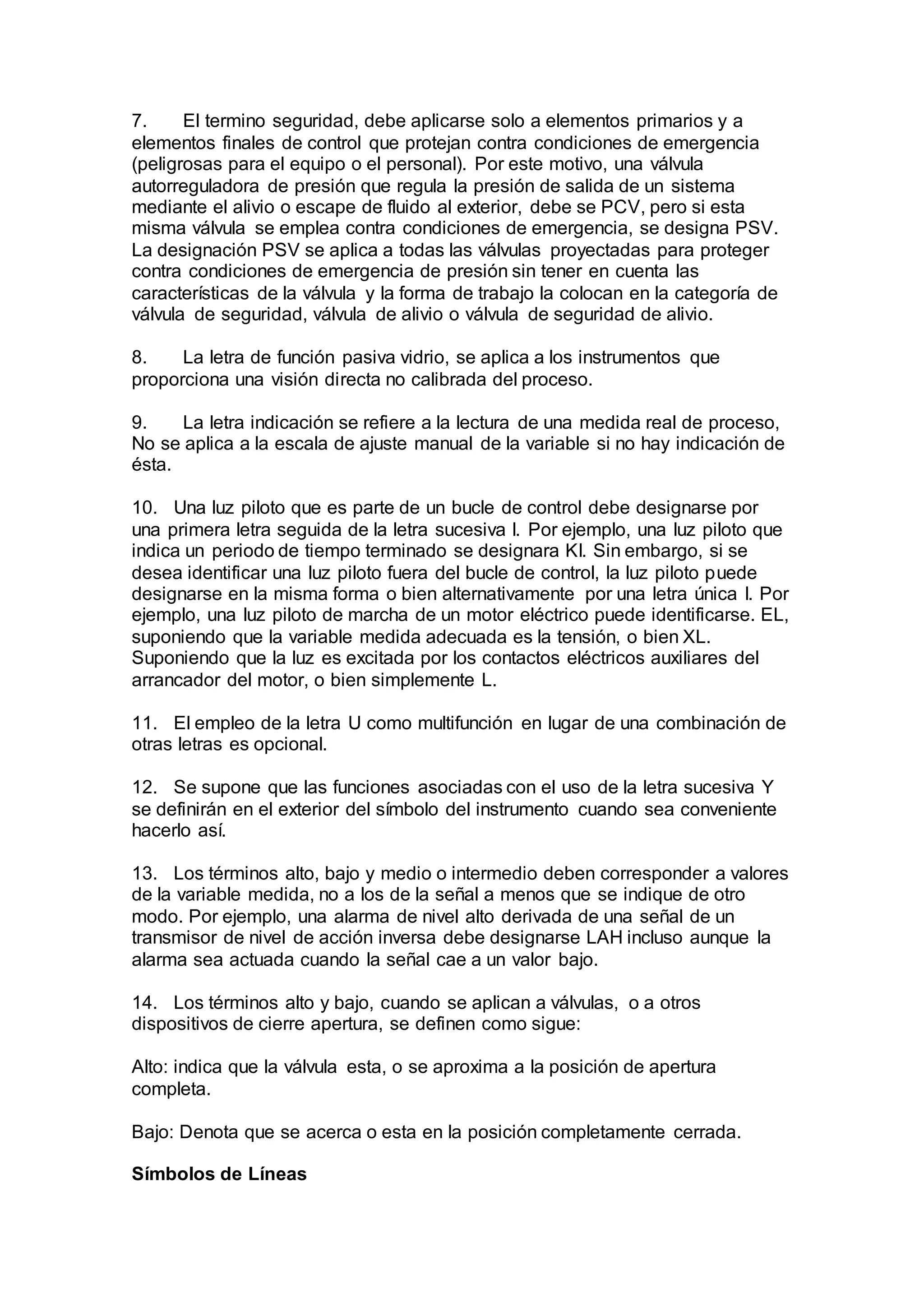 7. El termino seguridad, debe aplicarse solo a elementos primarios y a
elementos finales de control que protejan contra condiciones de emergencia
(peligrosas para el equipo o el personal). Por este motivo, una válvula
autorreguladora de presión que regula la presión de salida de un sistema
mediante el alivio o escape de fluido al exterior, debe se PCV, pero si esta
misma válvula se emplea contra condiciones de emergencia, se designa PSV.
La designación PSV se aplica a todas las válvulas proyectadas para proteger
contra condiciones de emergencia de presión sin tener en cuenta las
características de la válvula y la forma de trabajo la colocan en la categoría de
válvula de seguridad, válvula de alivio o válvula de seguridad de alivio.
8. La letra de función pasiva vidrio, se aplica a los instrumentos que
proporciona una visión directa no calibrada del proceso.
9. La letra indicación se refiere a la lectura de una medida real de proceso,
No se aplica a la escala de ajuste manual de la variable si no hay indicación de
ésta.
10. Una luz piloto que es parte de un bucle de control debe designarse por
una primera letra seguida de la letra sucesiva I. Por ejemplo, una luz piloto que
indica un periodo de tiempo terminado se designara KI. Sin embargo, si se
desea identificar una luz piloto fuera del bucle de control, la luz piloto puede
designarse en la misma forma o bien alternativamente por una letra única I. Por
ejemplo, una luz piloto de marcha de un motor eléctrico puede identificarse. EL,
suponiendo que la variable medida adecuada es la tensión, o bien XL.
Suponiendo que la luz es excitada por los contactos eléctricos auxiliares del
arrancador del motor, o bien simplemente L.
11. El empleo de la letra U como multifunción en lugar de una combinación de
otras letras es opcional.
12. Se supone que las funciones asociadas con el uso de la letra sucesiva Y
se definirán en el exterior del símbolo del instrumento cuando sea conveniente
hacerlo así.
13. Los términos alto, bajo y medio o intermedio deben corresponder a valores
de la variable medida, no a los de la señal a menos que se indique de otro
modo. Por ejemplo, una alarma de nivel alto derivada de una señal de un
transmisor de nivel de acción inversa debe designarse LAH incluso aunque la
alarma sea actuada cuando la señal cae a un valor bajo.
14. Los términos alto y bajo, cuando se aplican a válvulas, o a otros
dispositivos de cierre apertura, se definen como sigue:
Alto: indica que la válvula esta, o se aproxima a la posición de apertura
completa.
Bajo: Denota que se acerca o esta en la posición completamente cerrada.
Símbolos de Líneas
 
