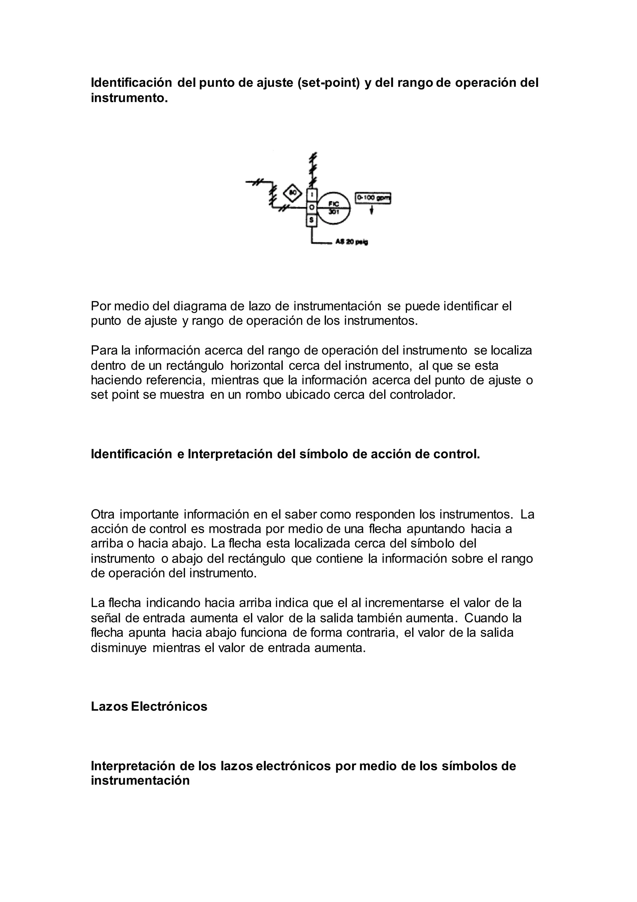 Identificación del punto de ajuste (set-point) y del rango de operación del
instrumento.
Por medio del diagrama de lazo de instrumentación se puede identificar el
punto de ajuste y rango de operación de los instrumentos.
Para la información acerca del rango de operación del instrumento se localiza
dentro de un rectángulo horizontal cerca del instrumento, al que se esta
haciendo referencia, mientras que la información acerca del punto de ajuste o
set point se muestra en un rombo ubicado cerca del controlador.
Identificación e Interpretación del símbolo de acción de control.
Otra importante información en el saber como responden los instrumentos. La
acción de control es mostrada por medio de una flecha apuntando hacia a
arriba o hacia abajo. La flecha esta localizada cerca del símbolo del
instrumento o abajo del rectángulo que contiene la información sobre el rango
de operación del instrumento.
La flecha indicando hacia arriba indica que el al incrementarse el valor de la
señal de entrada aumenta el valor de la salida también aumenta. Cuando la
flecha apunta hacia abajo funciona de forma contraria, el valor de la salida
disminuye mientras el valor de entrada aumenta.
Lazos Electrónicos
Interpretación de los lazos electrónicos por medio de los símbolos de
instrumentación
 