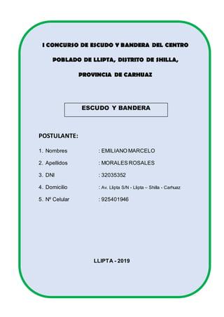 I CONCURSO DE ESCUDO Y BANDERA DEL CENTRO
POBLADO DE LLIPTA, DISTRITO DE SHILLA,
PROVINCIA DE CARHUAZ
ESCUDO Y BANDERA
POSTULANTE:
1. Nombres : EMILIANO MARCELO
2. Apellidos : MORALES ROSALES
3. DNI : 32035352
4. Domicilio : Av. Llipta S/N - Llipta – Shilla - Carhuaz
5. Nº Celular : 925401946
LLIPTA - 2019
 