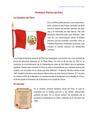 SIMBOLOS PATRIOS DEL PERÚ 2014
Símbolos Patrios del Perú
La bandera de Perú
Es un símbolo patrio peruano, que consta de un
paño vertical de tres franjas verticales de igual
anchura, siendo las bandas laterales de color
rojo y la intermedia de color blanco. Hay tres
versiones diferentes para usos distintos, cada
cual con una denominación oficial; el Estado
peruano usa las variantes conocidas como el
Pabellón Nacional y la Bandera de Guerra, que
incluyen el escudo nacional con adherentes
diversos.
La primigenia bandera nacional del Perú fue desplegada, por primera vez como símbolo de
todos los peruanos liberados, en la Plaza Mayor de Lima el 28 de julio de 1821 en el
momento de la proclamación de la independencia José de San Martín dice la siguientes
palabras "Desde este momento el Perú es libre e independiente por voluntad general del
pueblo y por la justicia de su causa que Dios defiende". El ejército del Perú desde el año
1821 empleó la bandera nacional para diferenciarse de otras fuerzas militares. El 7 de junio
se celebra el Día de la Bandera, en conmemoración al aniversario de la Batalla de Arica y
el 28 de agosto la Procesión de la Bandera en la ciudad de Tacna.
El escudo
Es el símbolo nacional heráldico oficial del Perú, el cual es
empleado por el Estado peruano y las demás instituciones
públicas del país. En su actual versión, fue aprobado por el
Congreso Constituyente en 1825 y ratificado el 31 de marzo de
1950.
 