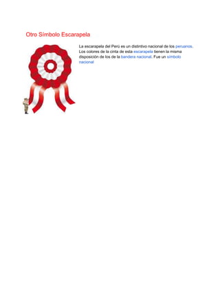 Otro Símbolo Escarapela
La escarapela del Perú es un distintivo nacional de los peruanos.
Los colores de la cinta de esta escarapela tienen la misma
disposición de los de la bandera nacional. Fue un símbolo
nacional
 