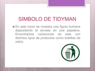 SIMBOLO DE TIDYMAN
 En este icono se muestra una figura humana
depositando el envase en una papelera.
Encontramos variaciones de este con
distintos tipos de productos como botellas de
vidrio.
 