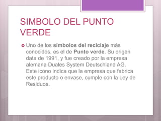 SIMBOLO DEL PUNTO
VERDE
 Uno de los símbolos del reciclaje más
conocidos, es el de Punto verde. Su origen
data de 1991, y fue creado por la empresa
alemana Duales System Deutschland AG.
Este icono indica que la empresa que fabrica
este producto o envase, cumple con la Ley de
Residuos.
 