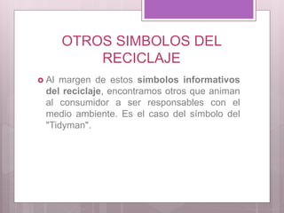 OTROS SIMBOLOS DEL
RECICLAJE
 Al margen de estos símbolos informativos
del reciclaje, encontramos otros que animan
al consumidor a ser responsables con el
medio ambiente. Es el caso del símbolo del
"Tidyman".
 