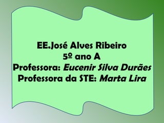 EE.José Alves Ribeiro 5º ano A Professora:  Eucenir Silva Durães Professora da STE:  Marta Lira 