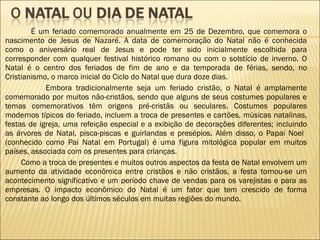 É um feriado comemorado anualmente em 25 de Dezembro, que comemora o nascimento de Jesus de Nazaré. A data de comemoração do Natal não é conhecida como o aniversário real de Jesus e pode ter sido inicialmente escolhida para corresponder com qualquer festival histórico romano ou com o solstício de inverno. O Natal é o centro dos feriados de fim de ano e da temporada de férias, sendo, no Cristianismo, o marco inicial do Ciclo do Natal que dura doze dias.   Embora tradicionalmente seja um feriado cristão, o Natal é amplamente comemorado por muitos não-cristãos, sendo que alguns de seus costumes populares e temas comemorativos têm origens pré-cristãs ou seculares. Costumes populares modernos típicos do feriado, incluem a troca de presentes e cartões, músicas natalinas, festas de igreja, uma refeição especial e a exibição de decorações diferentes; incluindo as árvores de Natal, pisca-piscas e guirlandas e presépios. Além disso, o Papai Noel  (conhecido como Pai Natal em Portugal) é uma figura mitológica popular em muitos países, associada com os presentes para crianças. Como a troca de presentes e muitos outros aspectos da festa de Natal envolvem um aumento da atividade econômica entre cristãos e não cristãos, a festa tornou-se um acontecimento significativo e um período chave de vendas para os varejistas e para as empresas. O impacto econômico do Natal é um fator que tem crescido de forma constante ao longo dos últimos séculos em muitas regiões do mundo. 