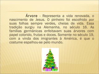 Árvore  - Representa a vida renovada, o nascimento de Jesus. O pinheiro foi escolhido por suas folhas sempre verdes, cheias de vida. Essa tradição surgiu na Alemanha, no século 16. As famílias germânicas enfeitavam suas árvores com papel colorido, frutas e doces. Somente no século 19, com a vinda dos imigrantes à América, é que o costume espalhou-se pelo mundo.  