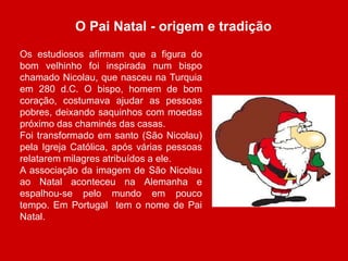 O Pai Natal - origem e tradição 
Os estudiosos afirmam que a figura do 
bom velhinho foi inspirada num bispo 
chamado Nicolau, que nasceu na Turquia 
em 280 d.C. O bispo, homem de bom 
coração, costumava ajudar as pessoas 
pobres, deixando saquinhos com moedas 
próximo das chaminés das casas. 
Foi transformado em santo (São Nicolau) 
pela Igreja Católica, após várias pessoas 
relatarem milagres atribuídos a ele. 
A associação da imagem de São Nicolau 
ao Natal aconteceu na Alemanha e 
espalhou-se pelo mundo em pouco 
tempo. Em Portugal tem o nome de Pai 
Natal. 
 