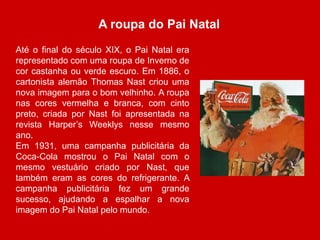 A roupa do Pai Natal 
Até o final do século XIX, o Pai Natal era 
representado com uma roupa de Inverno de 
cor castanha ou verde escuro. Em 1886, o 
cartonista alemão Thomas Nast criou uma 
nova imagem para o bom velhinho. A roupa 
nas cores vermelha e branca, com cinto 
preto, criada por Nast foi apresentada na 
revista Harper’s Weeklys nesse mesmo 
ano. 
Em 1931, uma campanha publicitária da 
Coca-Cola mostrou o Pai Natal com o 
mesmo vestuário criado por Nast, que 
também eram as cores do refrigerante. A 
campanha publicitária fez um grande 
sucesso, ajudando a espalhar a nova 
imagem do Pai Natal pelo mundo. 
 