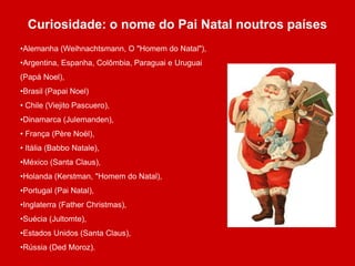 Curiosidade: o nome do Pai Natal noutros países 
•Alemanha (Weihnachtsmann, O "Homem do Natal"), 
•Argentina, Espanha, Colômbia, Paraguai e Uruguai 
(Papá Noel), 
•Brasil (Papai Noel) 
• Chile (Viejito Pascuero), 
•Dinamarca (Julemanden), 
• França (Père Noël), 
• Itália (Babbo Natale), 
•México (Santa Claus), 
•Holanda (Kerstman, "Homem do Natal), 
•Portugal (Pai Natal), 
•Inglaterra (Father Christmas), 
•Suécia (Jultomte), 
•Estados Unidos (Santa Claus), 
•Rússia (Ded Moroz). 
 