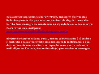 Belas apresentações (slides) em PowerPoint, mensagens motivadoras, 
lindas imagens e textos para criar um ambiente de alegria e bem-estar. 
Receba duas mensagens semanais, uma na segunda-feira e outra na sexta. 
Basta enviar um e-mail para: 
powerpointsemanal-subscribe@yahoogrupos.com.br 
não precisa escrever nada no e-mail, nem no campo assunto é só enviar o 
e-mail e daí a pouco você recebe uma mensagem de confirmação, a qual 
deve novamente somente clicar em responder sem escrever nada no e-mail, 
clique em Enviar e já estará inscrito(a) para receber as mensagens. 
