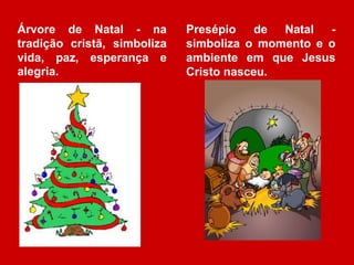 Árvore de Natal - na 
tradição cristã, simboliza 
vida, paz, esperança e 
alegria. 
Presépio de Natal - 
simboliza o momento e o 
ambiente em que Jesus 
Cristo nasceu. 
 
