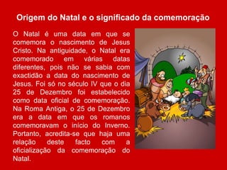 Origem do Natal e o significado da comemoração 
O Natal é uma data em que se 
comemora o nascimento de Jesus 
Cristo. Na antiguidade, o Natal era 
comemorado em várias datas 
diferentes, pois não se sabia com 
exactidão a data do nascimento de 
Jesus. Foi só no século IV que o dia 
25 de Dezembro foi estabelecido 
como data oficial de comemoração. 
Na Roma Antiga, o 25 de Dezembro 
era a data em que os romanos 
comemoravam o início do Inverno. 
Portanto, acredita-se que haja uma 
relação deste facto com a 
oficialização da comemoração do 
Natal. 
 
