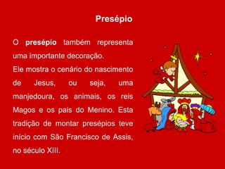 Presépio 
O presépio também representa 
uma importante decoração. 
Ele mostra o cenário do nascimento 
de Jesus, ou seja, uma 
manjedoura, os animais, os reis 
Magos e os pais do Menino. Esta 
tradição de montar presépios teve 
início com São Francisco de Assis, 
no século XIII. 
 