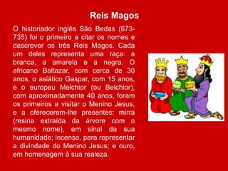 Reis Magos 
O historiador inglês São Bedas (673- 
735) foi o primeiro a citar os nomes e 
descrever os três Reis Magos. Cada 
um deles representa uma raça: a 
branca, a amarela e a negra. O 
africano Baltazar, com cerca de 30 
anos, o asiático Gaspar, com 15 anos, 
e o europeu Melchior (ou Belchior), 
com aproximadamente 40 anos, foram 
os primeiros a visitar o Menino Jesus, 
e a oferecerem-lhe presentes: mirra 
(resina extraída da árvore com o 
mesmo nome), em sinal da sua 
humanidade; incenso, para representar 
a divindade do Menino Jesus; e ouro, 
em homenagem à sua realeza. 
 