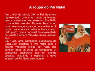 A roupa do Pai Natal  Até o final do século XIX, o Pai Natal era representado com uma roupa de Inverno de cor castanha ou verde escuro. Em 1886, o cartonista alemão Thomas Nast criou uma nova imagem para o bom velhinho. A roupa nas cores vermelha e branca, com cinto preto, criada por Nast foi apresentada na revista Harper’s Weeklys nesse mesmo ano. Em 1931, uma campanha publicitária da Coca-Cola mostrou o Pai Natal com o mesmo vestuário criado por Nast, que também eram as cores do refrigerante. A campanha publicitária fez um grande sucesso, ajudando a espalhar a nova imagem do Pai Natal pelo mundo. 