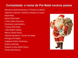 Curiosidade: o nome do Pai Natal noutros países Alemanha (Weihnachtsmann, O &quot;Homem do Natal&quot;),  Argentina, Espanha, Colômbia, Paraguai e Uruguai (Papá Noel), Brasil (Papai Noel) Chile (Viejito Pascuero),  Dinamarca (Julemanden), França (Père Noël), Itália (Babbo Natale),  México (Santa Claus),  Holanda (Kerstman, &quot;Homem do Natal),  Portugal (Pai Natal),  Inglaterra (Father Christmas),  Suécia (Jultomte),  Estados Unidos (Santa Claus),  Rússia (Ded Moroz). 