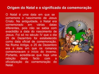 Origem do Natal e o significado da comemoração O Natal é uma data em que se  comemora o nascimento de Jesus Cristo. Na antiguidade, o Natal era comemorado em várias datas diferentes, pois não se sabia com exactidão a data do nascimento de Jesus. Foi só no século IV que o dia 25 de Dezembro foi estabelecido como data oficial de comemoração. Na Roma Antiga, o 25 de Dezembro era a data em que os romanos comemoravam o início do Inverno. Portanto, acredita-se que haja uma relação deste facto com a oficialização da comemoração do Natal.    