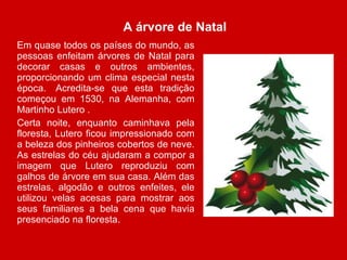 A árvore de Natal Em quase todos os países do mundo, as pessoas enfeitam árvores de Natal para decorar casas e outros ambientes, proporcionando um clima especial nesta época.  Acredita-se que esta tradição começou em 1530, na Alemanha, com Martinho Lutero . Certa noite, enquanto caminhava pela floresta, Lutero ficou impressionado com a beleza dos pinheiros cobertos de neve. As estrelas do céu ajudaram a compor a imagem que Lutero reproduziu com galhos de árvore em sua casa. Além das estrelas, algodão e outros enfeites, ele utilizou velas acesas para mostrar aos seus familiares a bela cena que havia presenciado na floresta. 