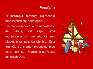 Presépio O  presépio  também representa uma importante decoração. Ele mostra o cenário do nascimento de Jesus, ou seja, uma manjedoura, os animais, os reis Magos e os pais do Menino. Esta tradição de montar presépios teve início com São Francisco de Assis, no século XIII.  