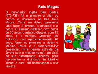 Reis Magos  O historiador inglês São Bedas (673-735) foi o primeiro a citar os nomes e descrever os três Reis Magos. Cada um deles representa uma raça: a branca, a amarela e a negra. O africano Baltazar, com cerca de 30 anos, o asiático Gaspar, com 15 anos, e o europeu Melchior (ou Belchior), com aproximadamente 40 anos, foram os primeiros a visitar o Menino Jesus, e a oferecerem-lhe presentes: mirra (resina extraída da árvore com o mesmo nome), em sinal da sua humanidade; incenso, para representar a divindade do Menino Jesus; e ouro, em homenagem à sua realeza. 