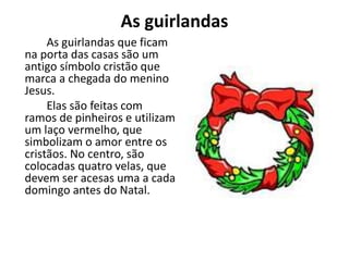 As guirlandas
As guirlandas que ficam
na porta das casas são um
antigo símbolo cristão que
marca a chegada do menino
Jesus.
Elas são feitas com
ramos de pinheiros e utilizam
um laço vermelho, que
simbolizam o amor entre os
cristãos. No centro, são
colocadas quatro velas, que
devem ser acesas uma a cada
domingo antes do Natal.
 