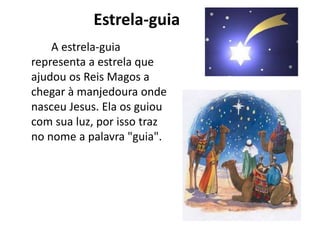 Estrela-guia
A estrela-guia
representa a estrela que
ajudou os Reis Magos a
chegar à manjedoura onde
nasceu Jesus. Ela os guiou
com sua luz, por isso traz
no nome a palavra "guia".
 