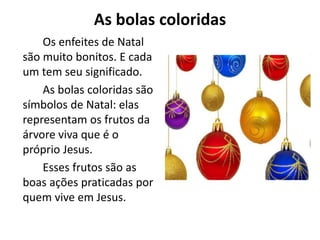 As bolas coloridas
Os enfeites de Natal
são muito bonitos. E cada
um tem seu significado.
As bolas coloridas são
símbolos de Natal: elas
representam os frutos da
árvore viva que é o
próprio Jesus.
Esses frutos são as
boas ações praticadas por
quem vive em Jesus.
 