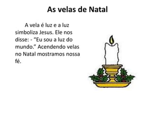 As velas de Natal
A vela é luz e a luz
simboliza Jesus. Ele nos
disse: - “Eu sou a luz do
mundo.” Acendendo velas
no Natal mostramos nossa
fé.
 