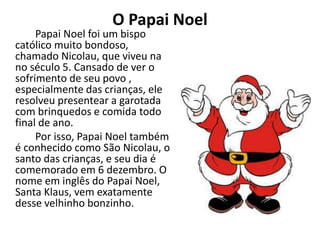O Papai Noel
Papai Noel foi um bispo
católico muito bondoso,
chamado Nicolau, que viveu na
no século 5. Cansado de ver o
sofrimento de seu povo ,
especialmente das crianças, ele
resolveu presentear a garotada
com brinquedos e comida todo
final de ano.
Por isso, Papai Noel também
é conhecido como São Nicolau, o
santo das crianças, e seu dia é
comemorado em 6 dezembro. O
nome em inglês do Papai Noel,
Santa Klaus, vem exatamente
desse velhinho bonzinho.
 