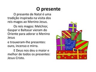 O presente
O presente de Natal é uma
tradição inspirada na visita dos
reis magos ao Menino Jesus.
Os reis magos: Melchior,
Gaspar e Baltasar vieram do
Oriente para adorar o Menino
Jesus
e trouxeram-lhe presentes:
ouro, incenso e mirra.
E Deus nos deu o maior e
melhor de todos os presentes:
Jesus Cristo.
 