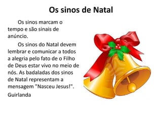 Os sinos de Natal
Os sinos marcam o
tempo e são sinais de
anúncio.
Os sinos do Natal devem
lembrar e comunicar a todos
a alegria pelo fato de o Filho
de Deus estar vivo no meio de
nós. As badaladas dos sinos
de Natal representam a
mensagem "Nasceu Jesus!".
Guirlanda
 
