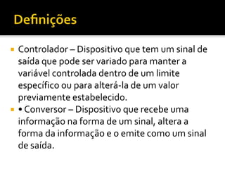  Controlador – Dispositivo que tem um sinal de
saída que pode ser variado para manter a
variável controlada dentro de um limite
específico ou para alterá-la de um valor
previamente estabelecido.
 • Conversor – Dispositivo que recebe uma
informação na forma de um sinal, altera a
forma da informação e o emite como um sinal
de saída.
 